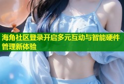 海角社区登录开启多元互动与智能硬件管理新体验
