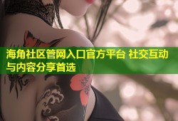 海角社区管网入口官方平台 社交互动与内容分享首选
