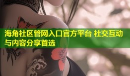 海角社区管网入口官方平台 社交互动与内容分享首选