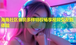 海角社区会员多样特权畅享视频交友新体验