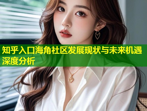 知乎入口海角社区发展现状与未来机遇深度分析