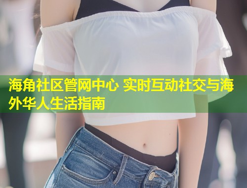 海角社区管网中心 实时互动社交与海外华人生活指南