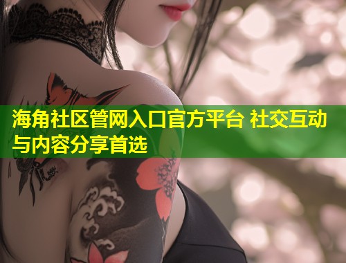 海角社区管网入口官方平台 社交互动与内容分享首选