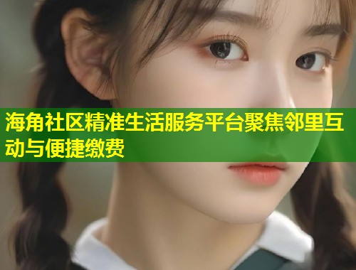 海角社区精准生活服务平台聚焦邻里互动与便捷缴费