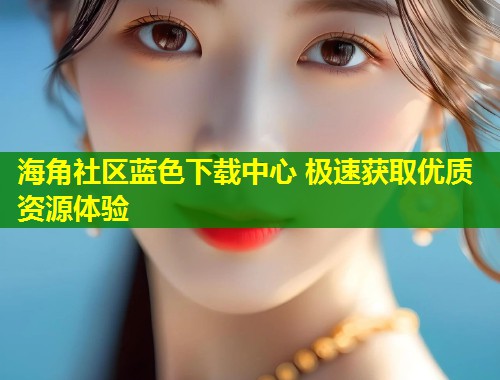 海角社区蓝色下载中心 极速获取优质资源体验