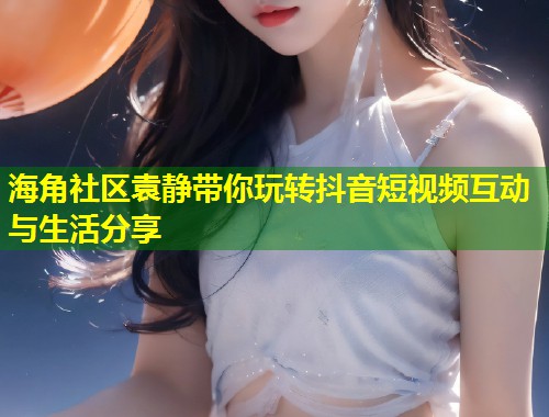 海角社区袁静带你玩转抖音短视频互动与生活分享