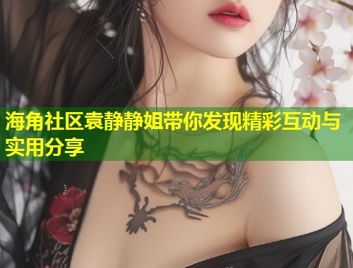 海角社区袁静静姐带你发现精彩互动与实用分享