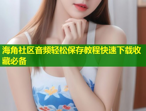 海角社区音频轻松保存教程快速下载收藏必备