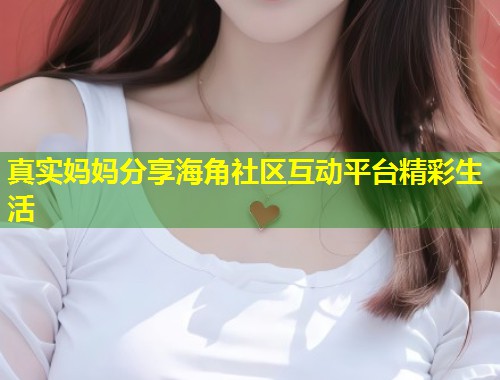 真实妈妈分享海角社区互动平台精彩生活