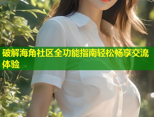 破解海角社区全功能指南轻松畅享交流体验