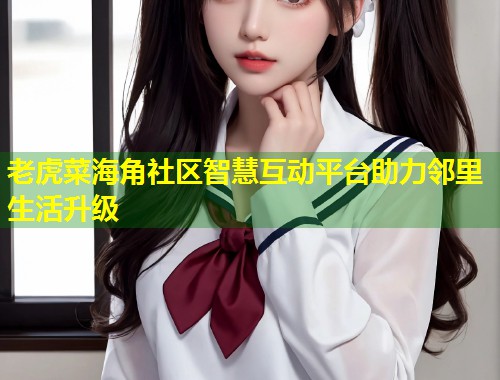 老虎菜海角社区智慧互动平台助力邻里生活升级