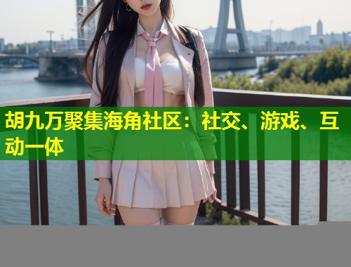 胡九万聚集海角社区：社交、游戏、互动一体