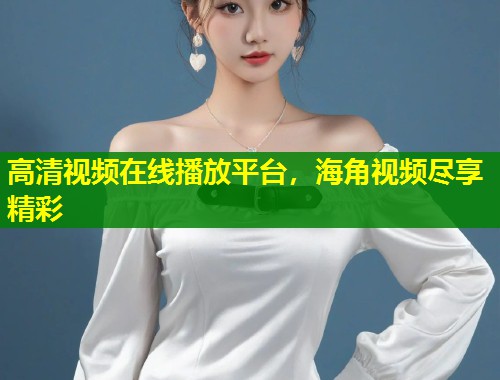 高清视频在线播放平台，海角视频尽享精彩